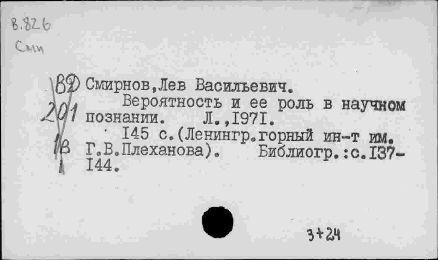 ﻿Смирнов,Лев Васильевич.
Вероятность и ее роль в научном познании. Л.,1971.
• 145 с.(Ленингр.горный ин-т им.
ГяВ.Плеханова). Библиогр,:с.137-144.
3*2,4